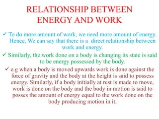 RELATIONSHIP BETWEEN
ENERGY AND WORK
 To do more amount of work, we need more amount of energy.
Hence, We can say that there is a direct relationship between
work and energy.
 Similarly, the work done on a body is changing its state is said
to be energy possessed by the body.
 e.g when a body is moved upwards work is done against the
force of gravity and the body at the height is said to possess
energy. Similarly, if a body initially at rest is made to move,
work is done on the body and the body in motion is said to
posses the amount of energy equal to the work done on the
body producing motion in it.
 