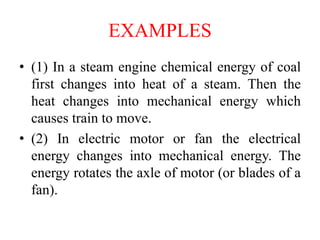 EXAMPLES
• (1) In a steam engine chemical energy of coal
first changes into heat of a steam. Then the
heat changes into mechanical energy which
causes train to move.
• (2) In electric motor or fan the electrical
energy changes into mechanical energy. The
energy rotates the axle of motor (or blades of a
fan).
 