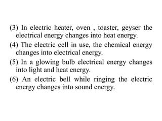 (3) In electric heater, oven , toaster, geyser the
electrical energy changes into heat energy.
(4) The electric cell in use, the chemical energy
changes into electrical energy.
(5) In a glowing bulb electrical energy changes
into light and heat energy.
(6) An electric bell while ringing the electric
energy changes into sound energy.
 