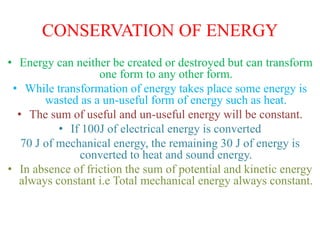 CONSERVATION OF ENERGY
• Energy can neither be created or destroyed but can transform
one form to any other form.
• While transformation of energy takes place some energy is
wasted as a un-useful form of energy such as heat.
• The sum of useful and un-useful energy will be constant.
• If 100J of electrical energy is converted
70 J of mechanical energy, the remaining 30 J of energy is
converted to heat and sound energy.
• In absence of friction the sum of potential and kinetic energy
always constant i.e Total mechanical energy always constant.
 