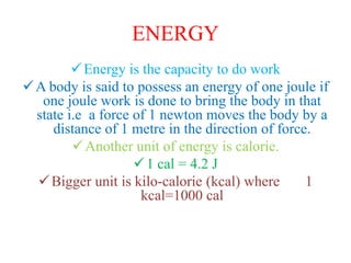 ENERGY
Energy is the capacity to do work
A body is said to possess an energy of one joule if
one joule work is done to bring the body in that
state i.e a force of 1 newton moves the body by a
distance of 1 metre in the direction of force.
Another unit of energy is calorie.
1 cal = 4.2 J
Bigger unit is kilo-calorie (kcal) where 1
kcal=1000 cal
 