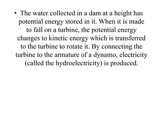 • The water collected in a dam at a height has
potential energy stored in it. When it is made
to fall on a turbine, the potential energy
changes to kinetic energy which is transferred
to the turbine to rotate it. By connecting the
turbine to the armature of a dynamo, electricity
(called the hydroelectricity) is produced.
 