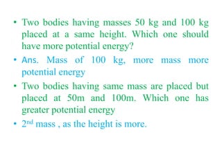 • Two bodies having masses 50 kg and 100 kg
placed at a same height. Which one should
have more potential energy?
• Ans. Mass of 100 kg, more mass more
potential energy
• Two bodies having same mass are placed but
placed at 50m and 100m. Which one has
greater potential energy
• 2nd mass , as the height is more.
 