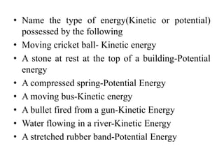 • Name the type of energy(Kinetic or potential)
possessed by the following
• Moving cricket ball- Kinetic energy
• A stone at rest at the top of a building-Potential
energy
• A compressed spring-Potential Energy
• A moving bus-Kinetic energy
• A bullet fired from a gun-Kinetic Energy
• Water flowing in a river-Kinetic Energy
• A stretched rubber band-Potential Energy
 