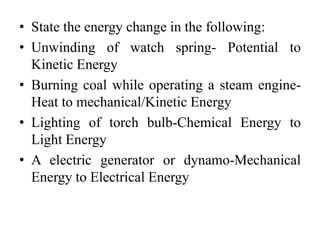 • State the energy change in the following:
• Unwinding of watch spring- Potential to
Kinetic Energy
• Burning coal while operating a steam engine-
Heat to mechanical/Kinetic Energy
• Lighting of torch bulb-Chemical Energy to
Light Energy
• A electric generator or dynamo-Mechanical
Energy to Electrical Energy
 