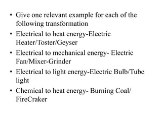 • Give one relevant example for each of the
following transformation
• Electrical to heat energy-Electric
Heater/Toster/Geyser
• Electrical to mechanical energy- Electric
Fan/Mixer-Grinder
• Electrical to light energy-Electric Bulb/Tube
light
• Chemical to heat energy- Burning Coal/
FireCraker
 