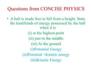 Questions from CONCISE PHYSICS
• A ball is made free to fall from a height. State
the kind/kinds of energy possessed by the ball
when it is
(i) at the highest point
(ii) just in the middle
(iii) At the ground
(i)Potential Energy
(ii)Potential +Kinetic energy
(iii)Kinetic Energy
 
