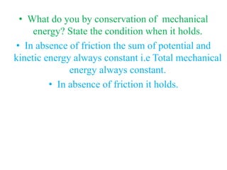 • What do you by conservation of mechanical
energy? State the condition when it holds.
• In absence of friction the sum of potential and
kinetic energy always constant i.e Total mechanical
energy always constant.
• In absence of friction it holds.
 