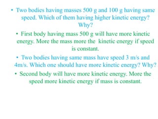 • Two bodies having masses 500 g and 100 g having same
speed. Which of them having higher kinetic energy?
Why?
• First body having mass 500 g will have more kinetic
energy. More the mass more the kinetic energy if speed
is constant.
• Two bodies having same mass have speed 3 m/s and
4m/s. Which one should have more kinetic energy? Why?
• Second body will have more kinetic energy. More the
speed more kinetic energy if mass is constant.
 