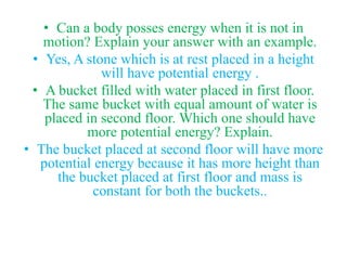 • Can a body posses energy when it is not in
motion? Explain your answer with an example.
• Yes, A stone which is at rest placed in a height
will have potential energy .
• A bucket filled with water placed in first floor.
The same bucket with equal amount of water is
placed in second floor. Which one should have
more potential energy? Explain.
• The bucket placed at second floor will have more
potential energy because it has more height than
the bucket placed at first floor and mass is
constant for both the buckets..
 