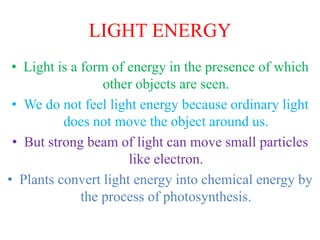LIGHT ENERGY
• Light is a form of energy in the presence of which
other objects are seen.
• We do not feel light energy because ordinary light
does not move the object around us.
• But strong beam of light can move small particles
like electron.
• Plants convert light energy into chemical energy by
the process of photosynthesis.
 