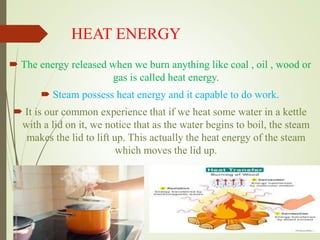 HEAT ENERGY
 The energy released when we burn anything like coal , oil , wood or
gas is called heat energy.
 Steam possess heat energy and it capable to do work.
 It is our common experience that if we heat some water in a kettle
with a lid on it, we notice that as the water begins to boil, the steam
makes the lid to lift up. This actually the heat energy of the steam
which moves the lid up.
 