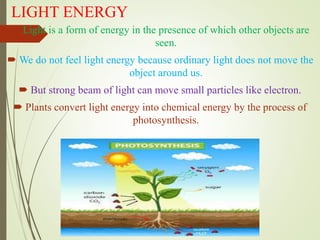LIGHT ENERGY
 Light is a form of energy in the presence of which other objects are
seen.
 We do not feel light energy because ordinary light does not move the
object around us.
 But strong beam of light can move small particles like electron.
 Plants convert light energy into chemical energy by the process of
photosynthesis.
 