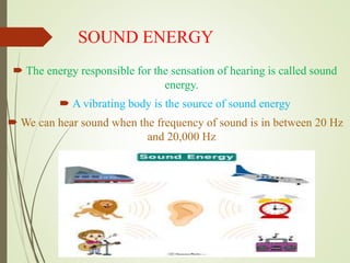 SOUND ENERGY
 The energy responsible for the sensation of hearing is called sound
energy.
 A vibrating body is the source of sound energy
 We can hear sound when the frequency of sound is in between 20 Hz
and 20,000 Hz
 