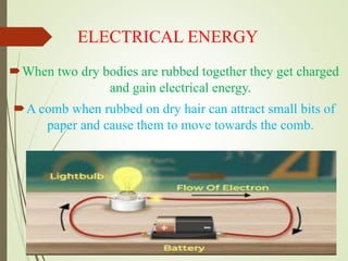 ELECTRICAL ENERGY
When two dry bodies are rubbed together they get charged
and gain electrical energy.
A comb when rubbed on dry hair can attract small bits of
paper and cause them to move towards the comb.
 