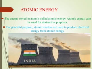 ATOMIC ENERGY
 The energy stored in atom is called atomic energy. Atomic energy cam
be used for destructive purposes.
 For peaceful purpose, atomic reactors are used to produce electrical
energy from atomic energy.
 