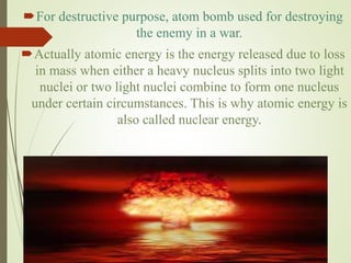 For destructive purpose, atom bomb used for destroying
the enemy in a war.
Actually atomic energy is the energy released due to loss
in mass when either a heavy nucleus splits into two light
nuclei or two light nuclei combine to form one nucleus
under certain circumstances. This is why atomic energy is
also called nuclear energy.
 