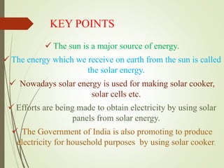 KEY POINTS
 The sun is a major source of energy.
 The energy which we receive on earth from the sun is called
the solar energy.
 Nowadays solar energy is used for making solar cooker,
solar cells etc.
 Efforts are being made to obtain electricity by using solar
panels from solar energy.
 The Government of India is also promoting to produce
electricity for household purposes by using solar cooker.
 