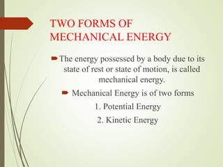 TWO FORMS OF
MECHANICAL ENERGY
The energy possessed by a body due to its
state of rest or state of motion, is called
mechanical energy.
 Mechanical Energy is of two forms
1. Potential Energy
2. Kinetic Energy
 