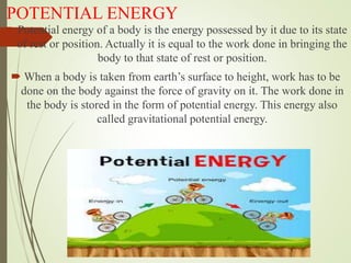 POTENTIAL ENERGY
 Potential energy of a body is the energy possessed by it due to its state
of rest or position. Actually it is equal to the work done in bringing the
body to that state of rest or position.
 When a body is taken from earth’s surface to height, work has to be
done on the body against the force of gravity on it. The work done in
the body is stored in the form of potential energy. This energy also
called gravitational potential energy.
 