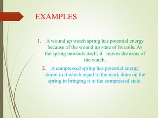 EXAMPLES
1. A wound up watch spring has potential energy
because of the wound up state of its coils. As
the spring unwinds itself, it moves the arms of
the watch.
2. A compressed spring has potential energy
stored in it which equal to the work done on the
spring in bringing it to the compressed state.
 