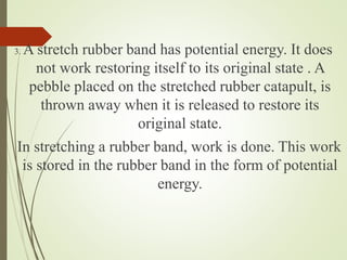 3. A stretch rubber band has potential energy. It does
not work restoring itself to its original state . A
pebble placed on the stretched rubber catapult, is
thrown away when it is released to restore its
original state.
In stretching a rubber band, work is done. This work
is stored in the rubber band in the form of potential
energy.
 