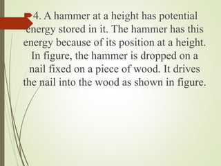 4. A hammer at a height has potential
energy stored in it. The hammer has this
energy because of its position at a height.
In figure, the hammer is dropped on a
nail fixed on a piece of wood. It drives
the nail into the wood as shown in figure.
 