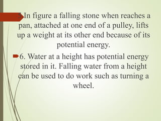 5.In figure a falling stone when reaches a
pan, attached at one end of a pulley, lifts
up a weight at its other end because of its
potential energy.
6. Water at a height has potential energy
stored in it. Falling water from a height
can be used to do work such as turning a
wheel.
 