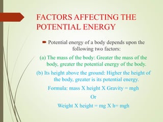 FACTORS AFFECTING THE
POTENTIAL ENERGY
 Potential energy of a body depends upon the
following two factors:
(a) The mass of the body: Greater the mass of the
body, greater the potential energy of the body.
(b) Its height above the ground: Higher the height of
the body, greater is its potential energy.
Formula: mass X height X Gravity = mgh
Or
Weight X height = mg X h= mgh
 