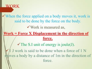 WORK
When the force applied on a body moves it, work is
said to be done by the force on the body.
Work is measured as,
Work = Force X Displacement in the direction of
force.
The S.I unit of energy is joule(J).
1 J work is said to be done when a force of 1 N
moves a body by a distance of 1m in the direction of
force.
 