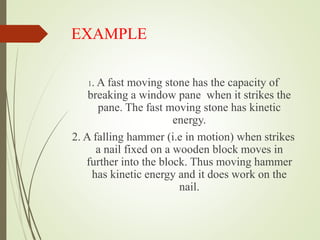 EXAMPLE
1. A fast moving stone has the capacity of
breaking a window pane when it strikes the
pane. The fast moving stone has kinetic
energy.
2. A falling hammer (i.e in motion) when strikes
a nail fixed on a wooden block moves in
further into the block. Thus moving hammer
has kinetic energy and it does work on the
nail.
 