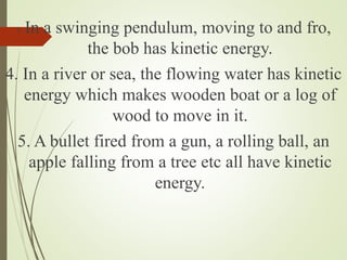 3. In a swinging pendulum, moving to and fro,
the bob has kinetic energy.
4. In a river or sea, the flowing water has kinetic
energy which makes wooden boat or a log of
wood to move in it.
5. A bullet fired from a gun, a rolling ball, an
apple falling from a tree etc all have kinetic
energy.
 