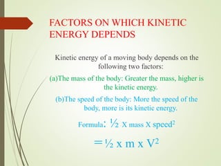 FACTORS ON WHICH KINETIC
ENERGY DEPENDS
Kinetic energy of a moving body depends on the
following two factors:
(a)The mass of the body: Greater the mass, higher is
the kinetic energy.
(b)The speed of the body: More the speed of the
body, more is its kinetic energy.
Formula: ½ X mass X speed2
=½ x m x V2
 