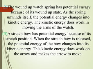 (2)The wound up watch spring has potential energy
because of its wound up state. As the spring
unwinds itself, the potential energy changes into
kinetic energy. The kinetic energy does work in
moving the arms of the watch.
(3)A stretch bow has potential energy because of its
stretch position. When the stretch bow is released,
the potential energy of the bow changes into its
kinetic energy. This kinetic energy does work on
the arrow and makes the arrow to move.
 
