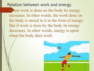 Relation between work and energy
When work is done on the body its energy
increases. In other words, the work done on
the body is stored in it in the form of energy.
But if work is done by the body its energy
decreases. In other words, energy is spent
when the body does work
 