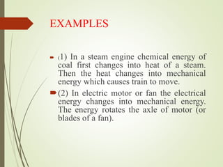 EXAMPLES
 (1) In a steam engine chemical energy of
coal first changes into heat of a steam.
Then the heat changes into mechanical
energy which causes train to move.
(2) In electric motor or fan the electrical
energy changes into mechanical energy.
The energy rotates the axle of motor (or
blades of a fan).
 
