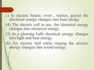 (3) In electric heater, oven , toaster, geyser the
electrical energy changes into heat energy.
(4) The electric cell in use, the chemical energy
changes into electrical energy.
(5) In a glowing bulb electrical energy changes
into light and heat energy.
(6) An electric bell while ringing the electric
energy changes into sound energy.
 