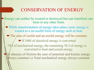 CONSERVATION OF ENERGY
Energy can neither be created or destroyed but can transform one
form to any other form.
While transformation of energy takes place some energy is
wasted as a un-useful form of energy such as heat.
The sum of useful and un-useful energy will be constant.
If 100J of electrical energy is converted
70 J of mechanical energy, the remaining 30 J of energy is
converted to heat and sound energy.
In absence of friction the sum of potential and kinetic energy
always constant i.e Total mechanical energy always constant.
 