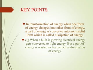 KEY POINTS
In transformation of energy when one form
of energy changes into other form of energy,
a part of energy is converted into non-useful
form which is called dissipation of energy.
e.g When a bulb is glowing electrical energy
gets converted to light energy. But a part of
energy is wasted as heat which is dissipation
of energy.
 