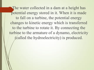 The water collected in a dam at a height has
potential energy stored in it. When it is made
to fall on a turbine, the potential energy
changes to kinetic energy which is transferred
to the turbine to rotate it. By connecting the
turbine to the armature of a dynamo, electricity
(called the hydroelectricity) is produced.
 