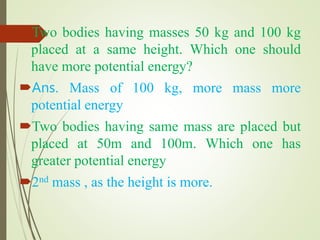 Two bodies having masses 50 kg and 100 kg
placed at a same height. Which one should
have more potential energy?
Ans. Mass of 100 kg, more mass more
potential energy
Two bodies having same mass are placed but
placed at 50m and 100m. Which one has
greater potential energy
2nd mass , as the height is more.
 