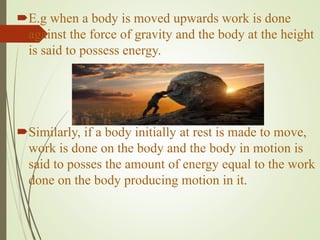 E.g when a body is moved upwards work is done
against the force of gravity and the body at the height
is said to possess energy.
Similarly, if a body initially at rest is made to move,
work is done on the body and the body in motion is
said to posses the amount of energy equal to the work
done on the body producing motion in it.
 
