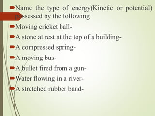 Name the type of energy(Kinetic or potential)
possessed by the following
Moving cricket ball-
A stone at rest at the top of a building-
A compressed spring-
A moving bus-
A bullet fired from a gun-
Water flowing in a river-
A stretched rubber band-
 