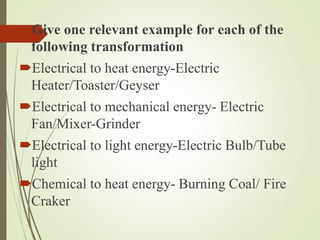 Give one relevant example for each of the
following transformation
Electrical to heat energy-Electric
Heater/Toaster/Geyser
Electrical to mechanical energy- Electric
Fan/Mixer-Grinder
Electrical to light energy-Electric Bulb/Tube
light
Chemical to heat energy- Burning Coal/ Fire
Craker
 