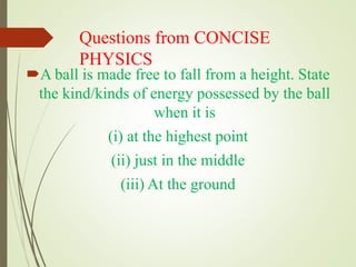 Questions from CONCISE
PHYSICS
A ball is made free to fall from a height. State
the kind/kinds of energy possessed by the ball
when it is
(i) at the highest point
(ii) just in the middle
(iii) At the ground
 