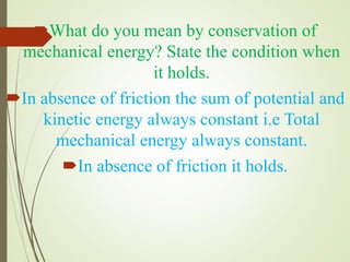 What do you mean by conservation of
mechanical energy? State the condition when
it holds.
In absence of friction the sum of potential and
kinetic energy always constant i.e Total
mechanical energy always constant.
In absence of friction it holds.
 