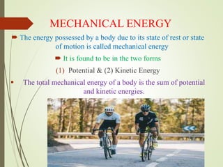 MECHANICAL ENERGY
 The energy possessed by a body due to its state of rest or state
of motion is called mechanical energy
 It is found to be in the two forms
(1) Potential & (2) Kinetic Energy
 The total mechanical energy of a body is the sum of potential
and kinetic energies.
 
