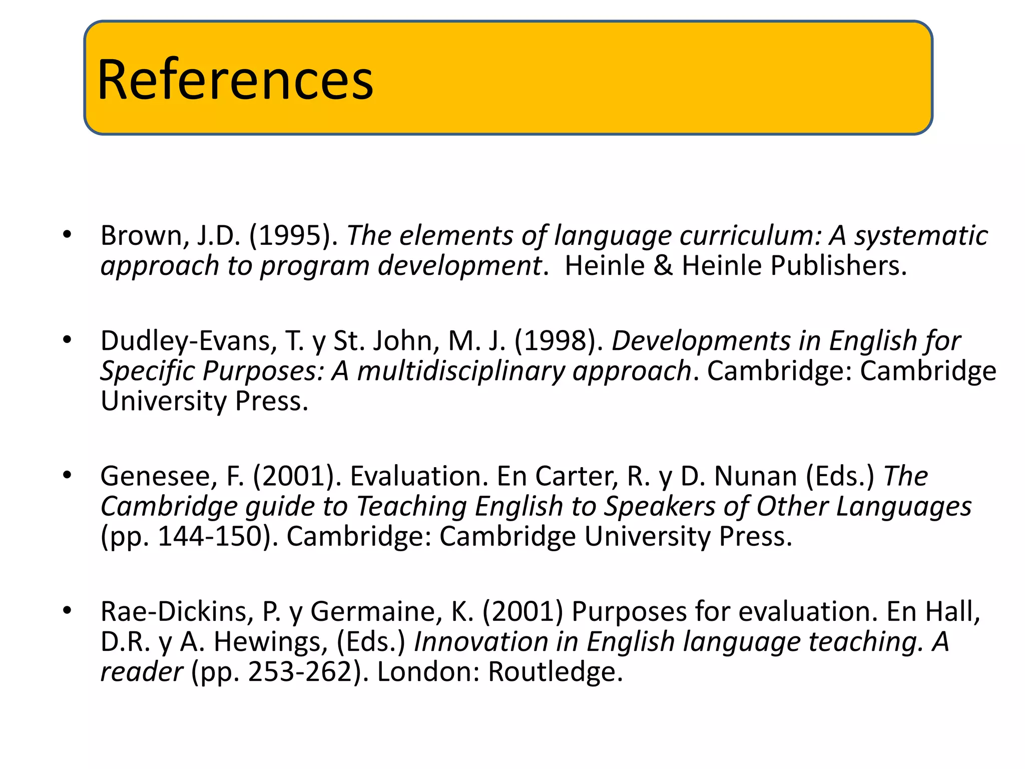References
• Brown, J.D. (1995). The elements of language curriculum: A systematic
approach to program development. Heinle & Heinle Publishers.
• Dudley-Evans, T. y St. John, M. J. (1998). Developments in English for
Specific Purposes: A multidisciplinary approach. Cambridge: Cambridge
University Press.
• Genesee, F. (2001). Evaluation. En Carter, R. y D. Nunan (Eds.) The
Cambridge guide to Teaching English to Speakers of Other Languages
(pp. 144-150). Cambridge: Cambridge University Press.
• Rae-Dickins, P. y Germaine, K. (2001) Purposes for evaluation. En Hall,
D.R. y A. Hewings, (Eds.) Innovation in English language teaching. A
reader (pp. 253-262). London: Routledge.
 
