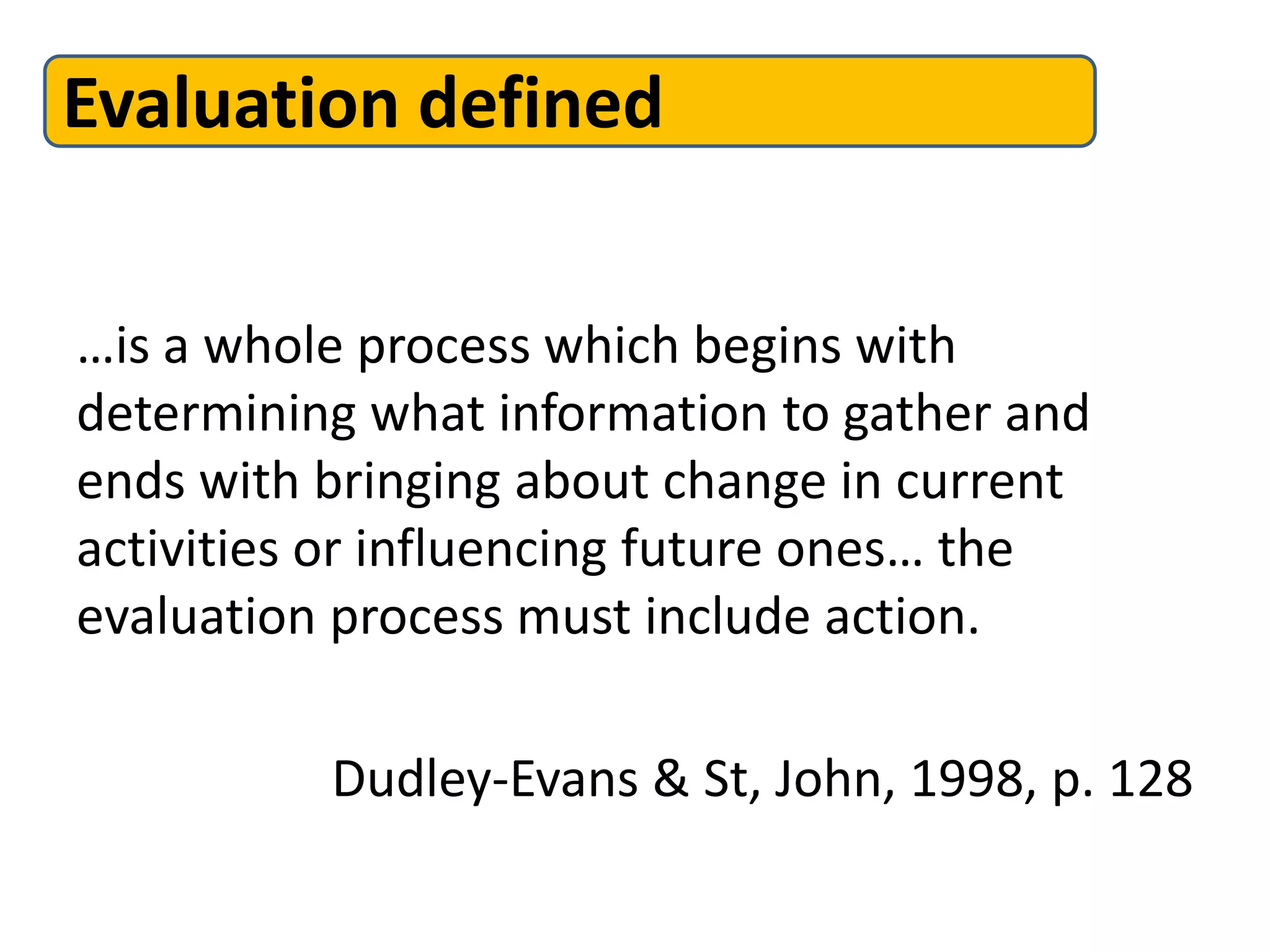 Evaluation defined
…is a whole process which begins with
determining what information to gather and
ends with bringing about change in current
activities or influencing future ones… the
evaluation process must include action.
Dudley-Evans & St, John, 1998, p. 128
 