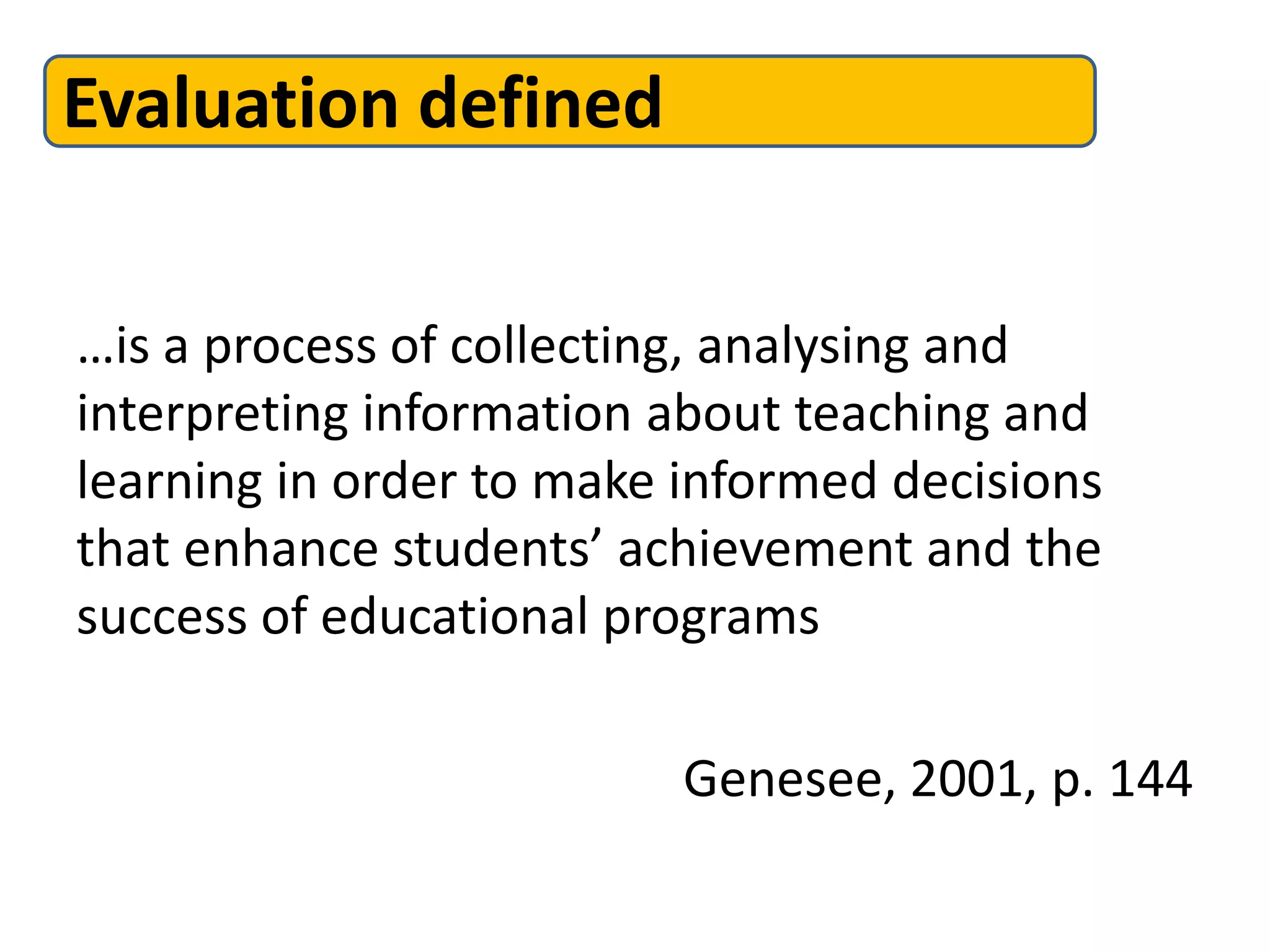 Evaluation defined
…is a process of collecting, analysing and
interpreting information about teaching and
learning in order to make informed decisions
that enhance students’ achievement and the
success of educational programs
Genesee, 2001, p. 144
 